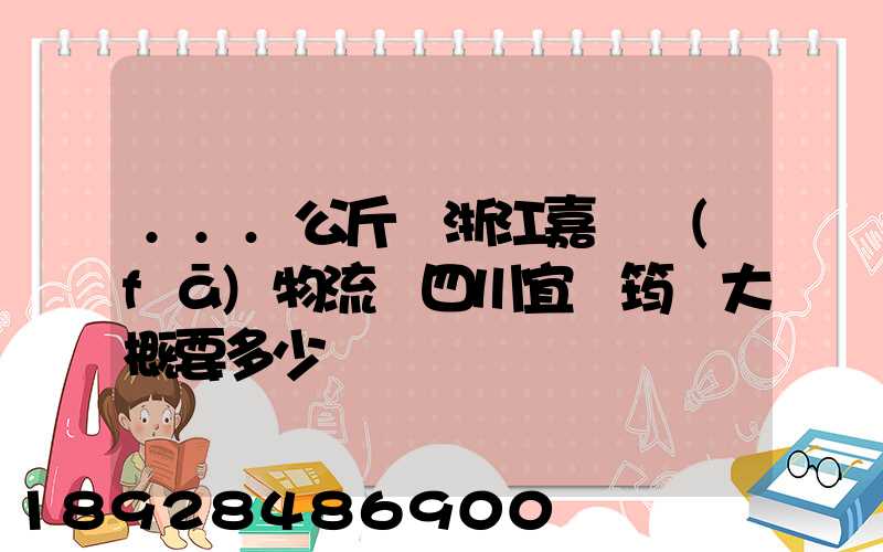 ...公斤從浙江嘉興發(fā)物流帶四川宜賓筠連大概要多少錢