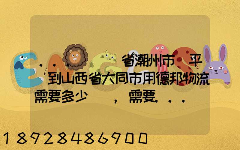 ...從廣東省潮州市饒平縣到山西省大同市用德邦物流需要多少運費,需要...
