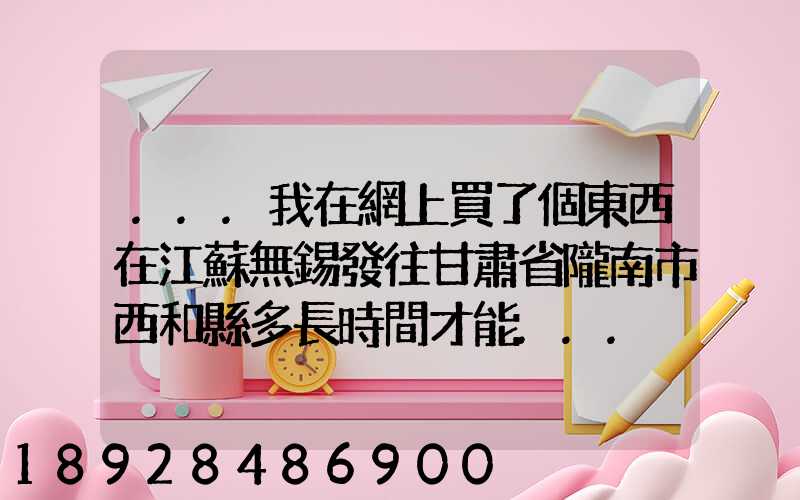 ...我在網上買了個東西在江蘇無錫發往甘肅省隴南市西和縣多長時間才能...