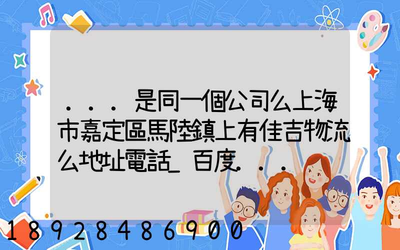...是同一個公司么上海市嘉定區馬陸鎮上有佳吉物流么地址電話_百度...