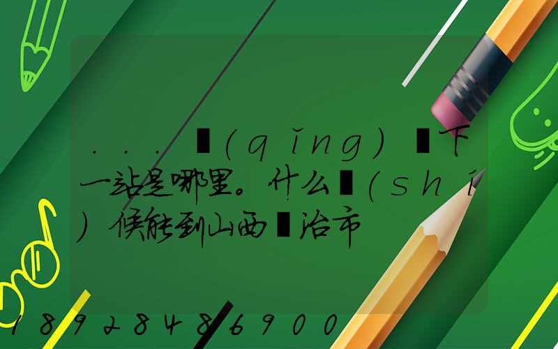 ...請(qǐng)問下一站是哪里。什么時(shí)候能到山西長治市