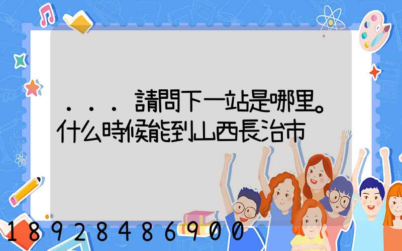 ...請問下一站是哪里。什么時候能到山西長治市
