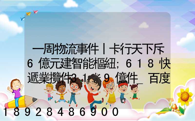 一周物流事件丨卡行天下斥6億元建智能樞紐;618快遞業攬件31.9億件_百度...