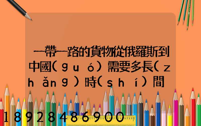 一帶一路的貨物從俄羅斯到中國(guó)需要多長(zhǎng)時(shí)間