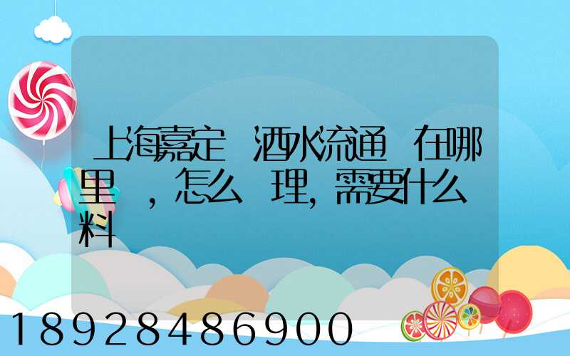 上海嘉定區酒水流通證在哪里辦,怎么辦理,需要什么資料