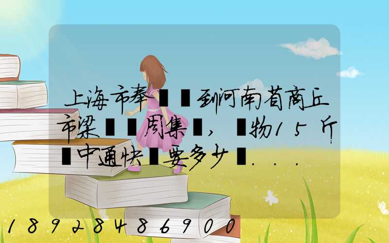上海市奉賢區到河南省商丘市梁園區周集鄉,貨物15斤發中通快遞要多少錢...
