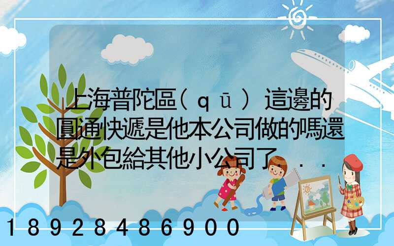 上海普陀區(qū)這邊的圓通快遞是他本公司做的嗎還是外包給其他小公司了...