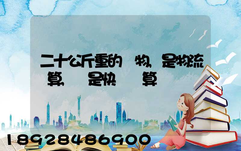 二十公斤重的貨物,是物流劃算,還是快遞劃算