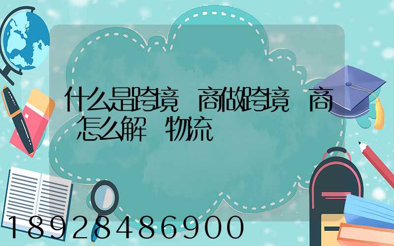 什么是跨境電商做跨境電商該怎么解決物流問題