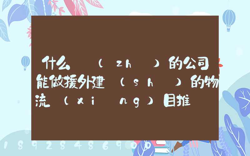 什么資質(zhì)的公司能做援外建設(shè)的物流項(xiàng)目推薦幾家