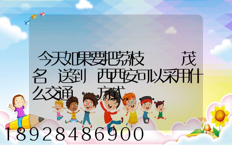 今天如果要把荔枝從廣東茂名運送到陜西西安可以采用什么交通運輸方式...
