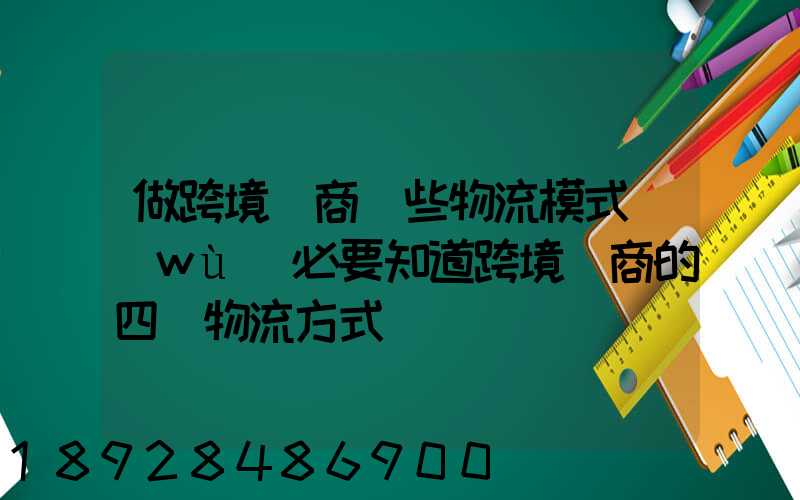 做跨境電商這些物流模式務(wù)必要知道跨境電商的四種物流方式