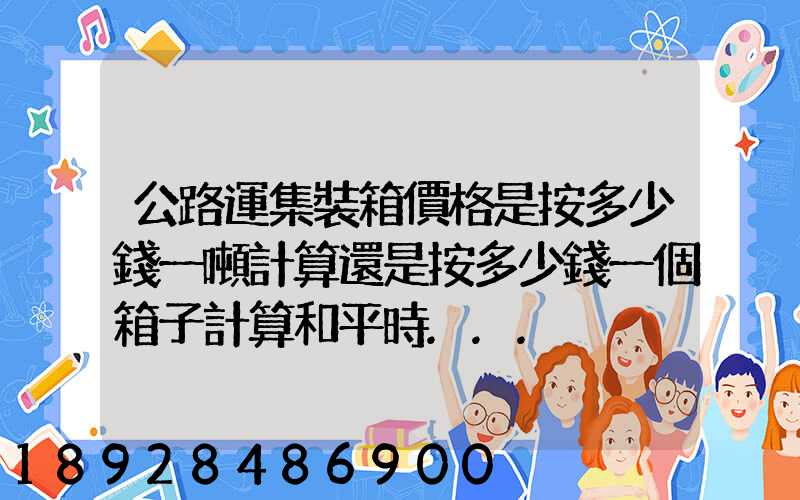 公路運集裝箱價格是按多少錢一噸計算還是按多少錢一個箱子計算和平時...