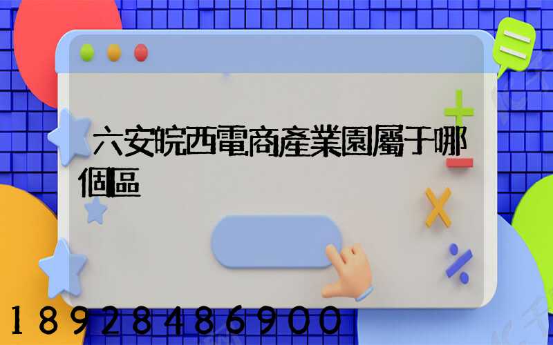 六安皖西電商產業園屬于哪個區