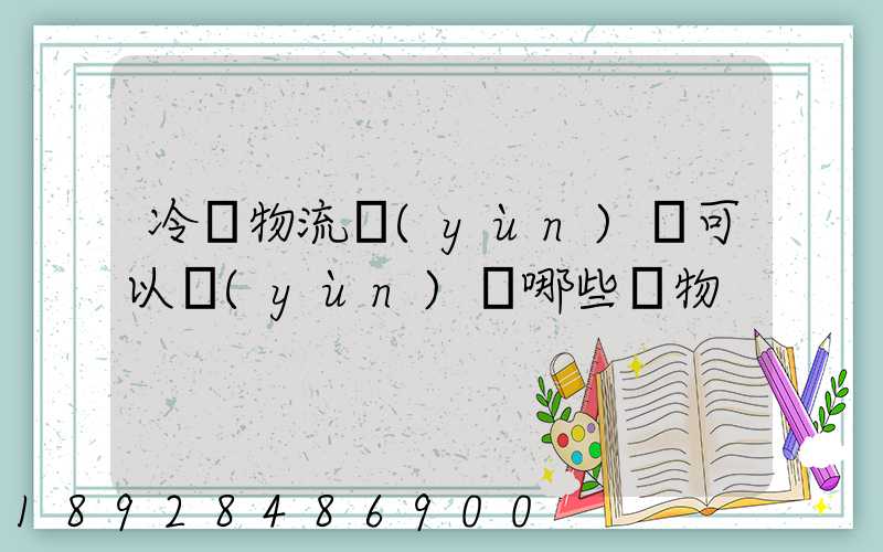 冷鏈物流運(yùn)輸可以運(yùn)輸哪些貨物