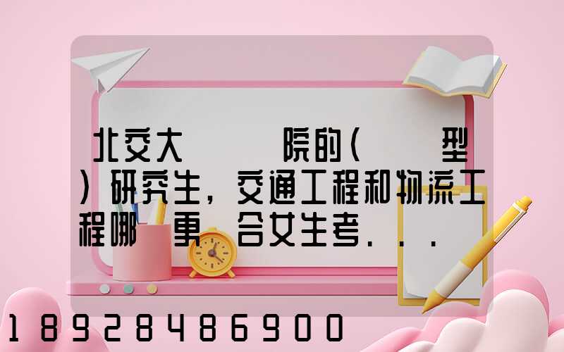 北交大運輸學院的(專業型)研究生,交通工程和物流工程哪個更適合女生考...