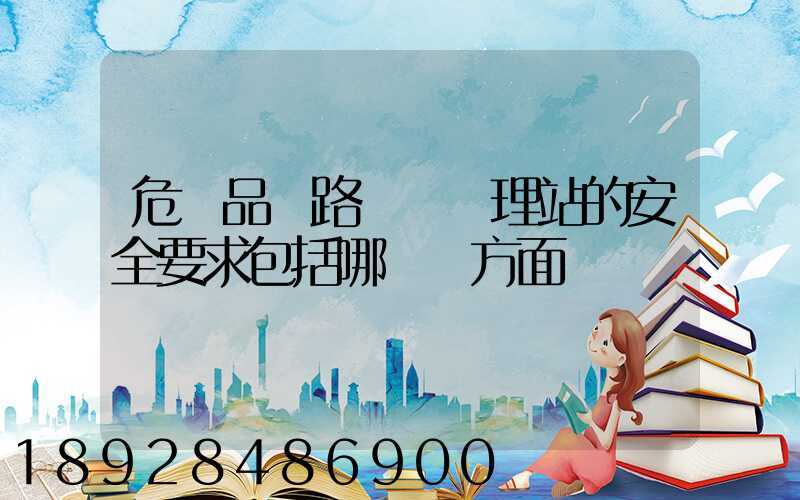 危險品鐵路運輸辦理站的安全要求包括哪幾個方面