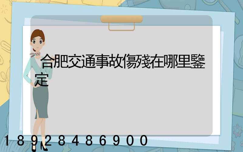 合肥交通事故傷殘在哪里鑒定