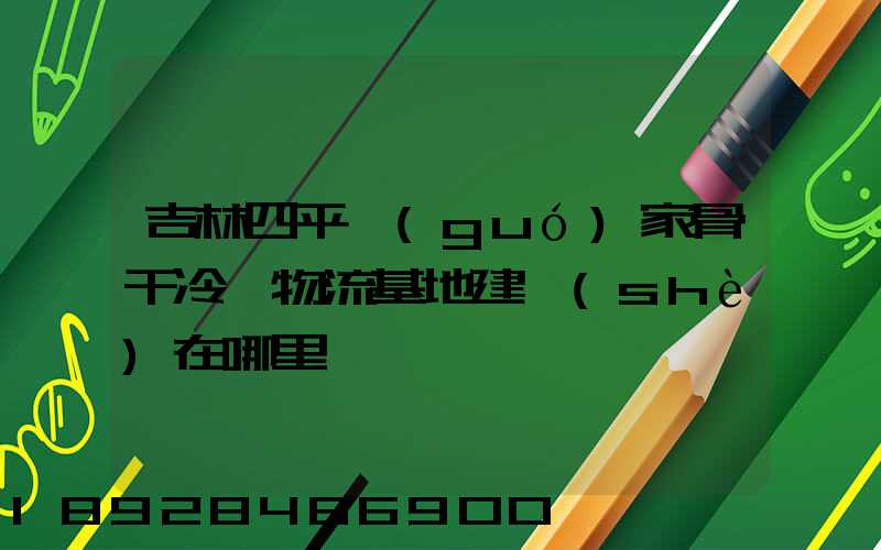 吉林四平國(guó)家骨干冷鏈物流基地建設(shè)在哪里
