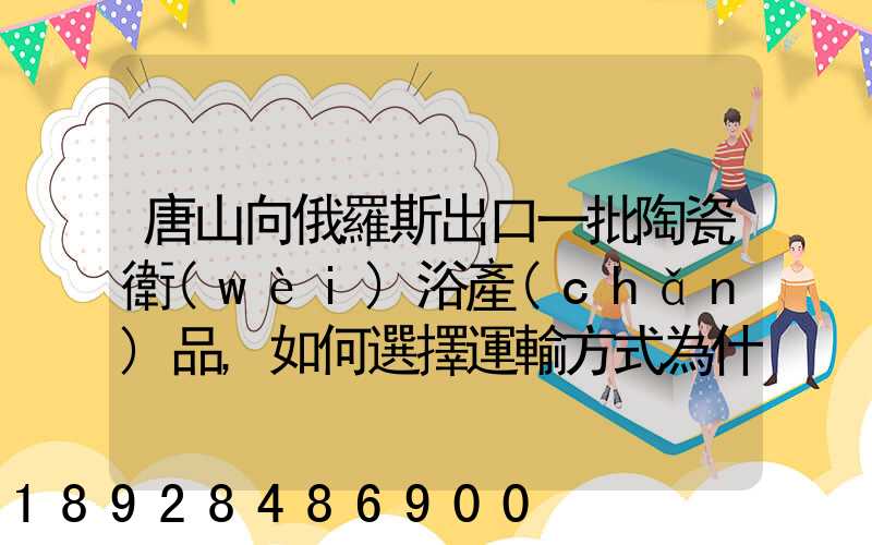 唐山向俄羅斯出口一批陶瓷衛(wèi)浴產(chǎn)品,如何選擇運輸方式為什么