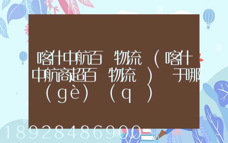 喀什中航百貨物流園(喀什中航商超百貨物流園)屬于哪個(gè)區(qū)