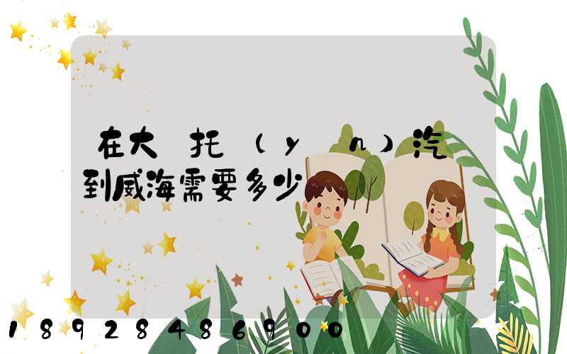 在大連托運(yùn)汽車到威海需要多少錢