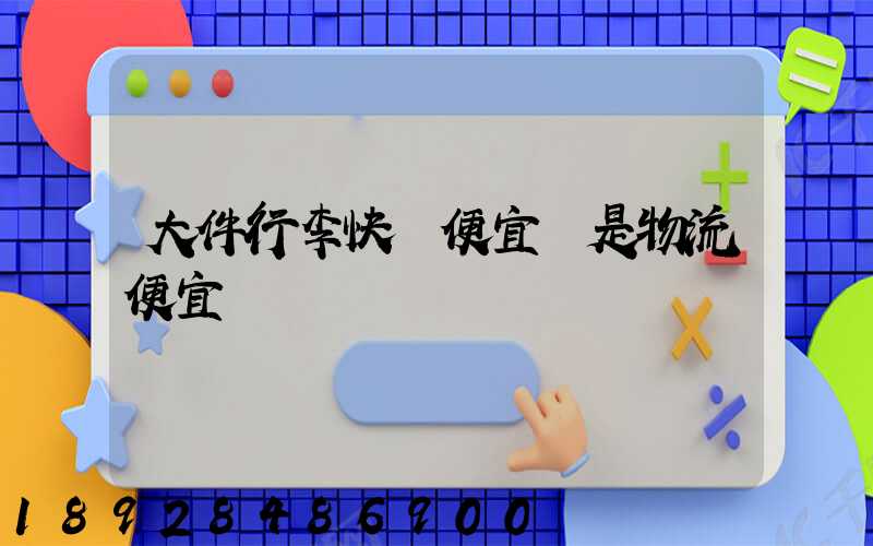 大件行李快遞便宜還是物流便宜