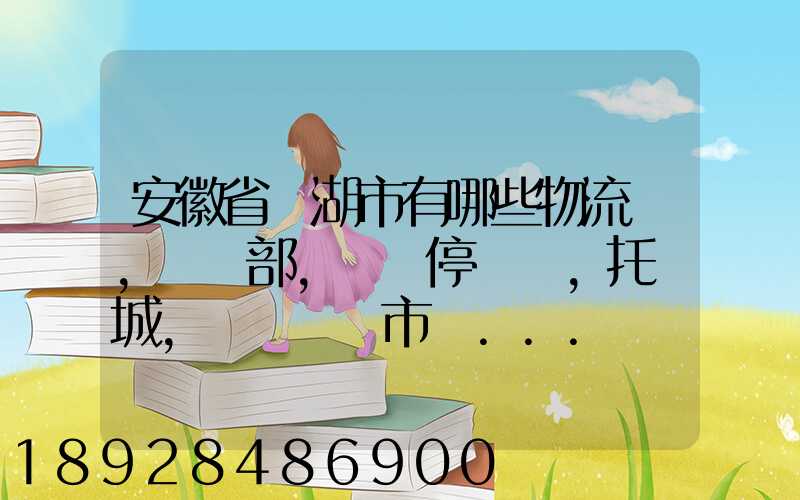 安徽省蕪湖市有哪些物流園,貨運部,貨運停車場,托運城,專線貨運市場...