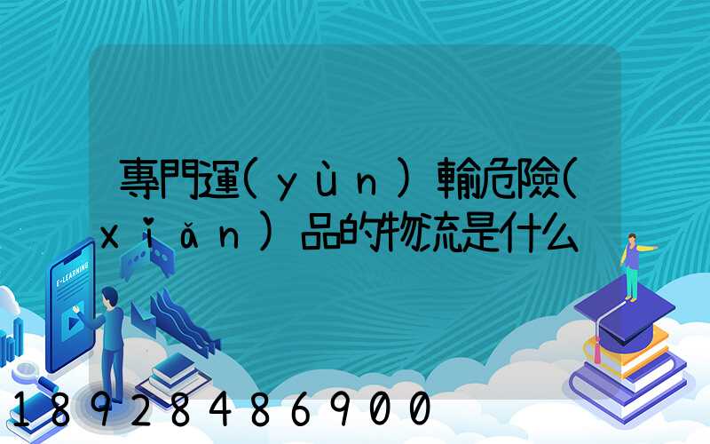 專門運(yùn)輸危險(xiǎn)品的物流是什么