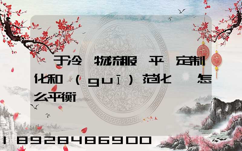 對于冷鏈物流服務平臺定制化和規(guī)范化應該怎么平衡