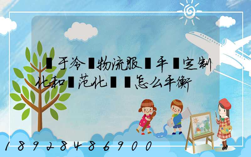 對于冷鏈物流服務平臺定制化和規范化應該怎么平衡