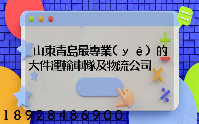 山東青島最專業(yè)的大件運輸車隊及物流公司