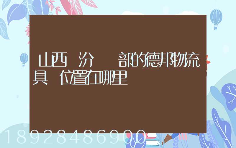 山西臨汾營業部的德邦物流具體位置在哪里