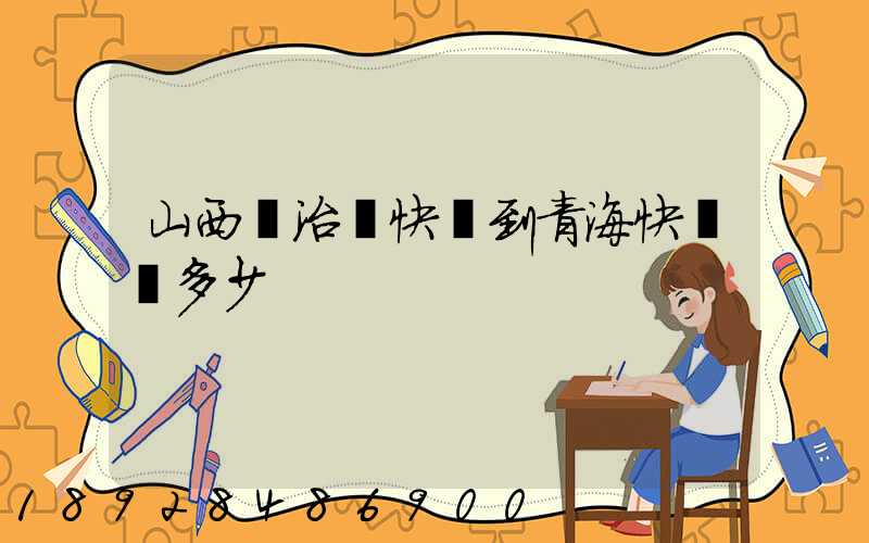 山西長治發快遞到青?？爝f費多少