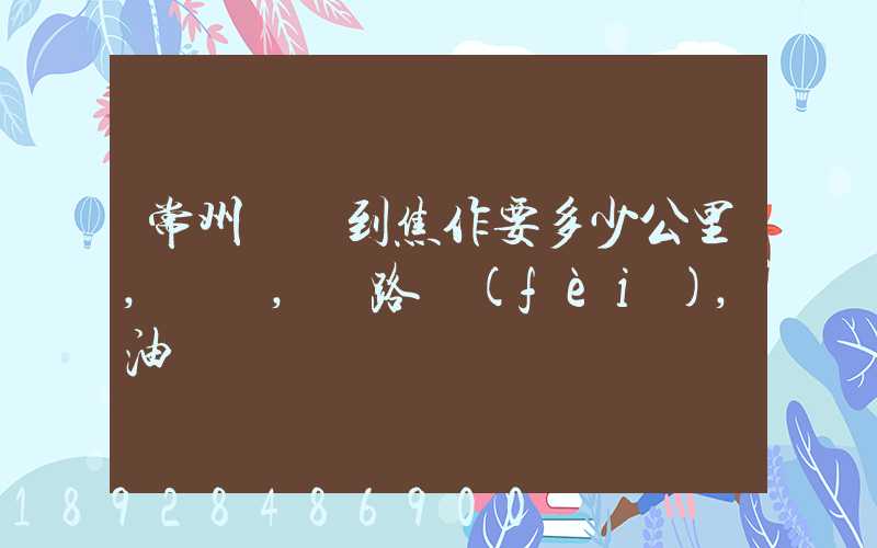 常州開車到焦作要多少公里,時間,過路費(fèi),油錢