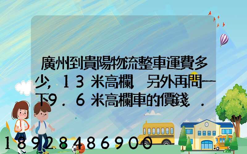 廣州到貴陽物流整車運費多少,13米高欄,另外再問一下9.6米高欄車的價錢...