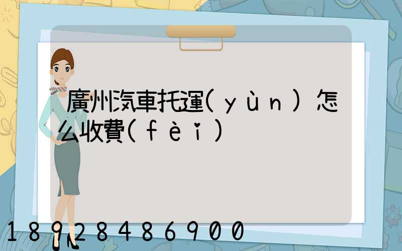 廣州汽車托運(yùn)怎么收費(fèi)