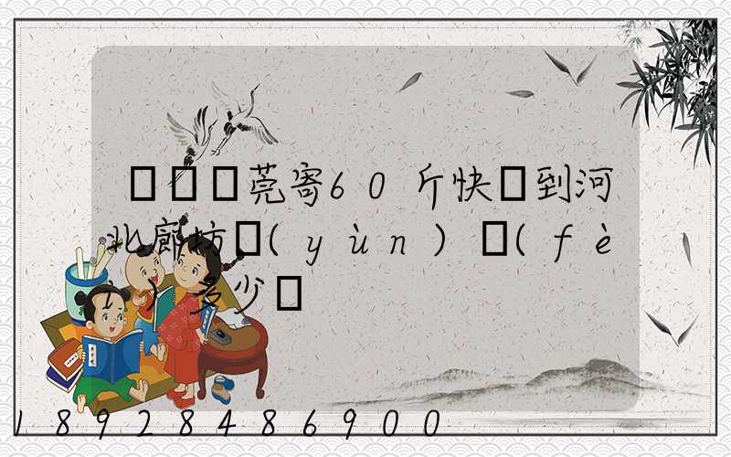 廣東東莞寄60斤快遞到河北廊坊運(yùn)費(fèi)多少錢
