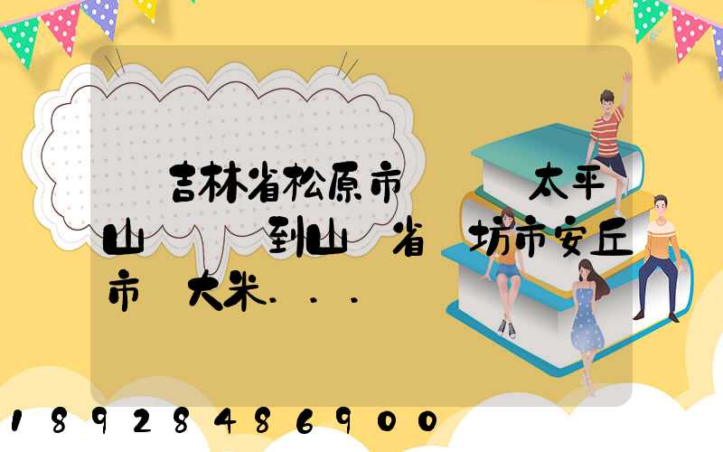 從吉林省松原市長嶺縣太平山鎮發貨到山東省維坊市安丘市發大米...
