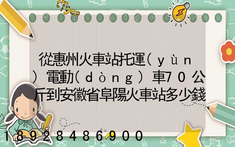 從惠州火車站托運(yùn)電動(dòng)車70公斤到安徽省阜陽火車站多少錢