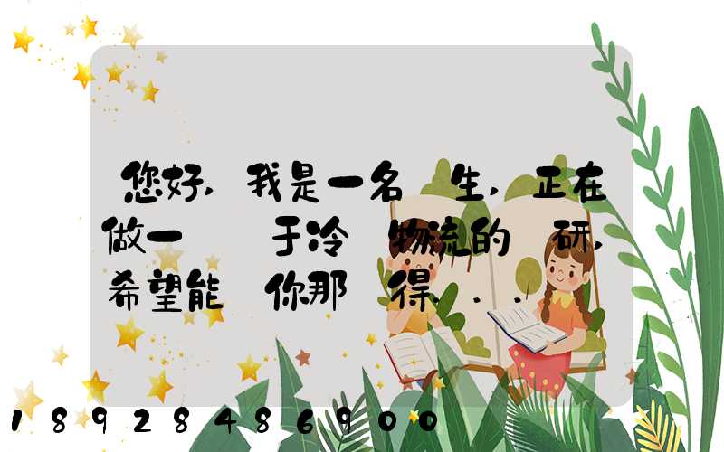 您好,我是一名學生,正在做一個關于冷鏈物流的調研,希望能從你那獲得...