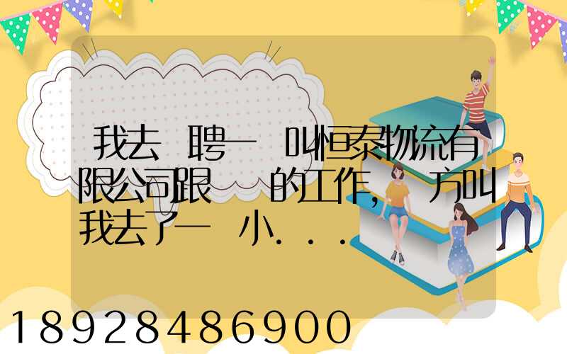 我去應聘一個叫恒泰物流有限公司跟單員的工作,對方叫我去了一個小...