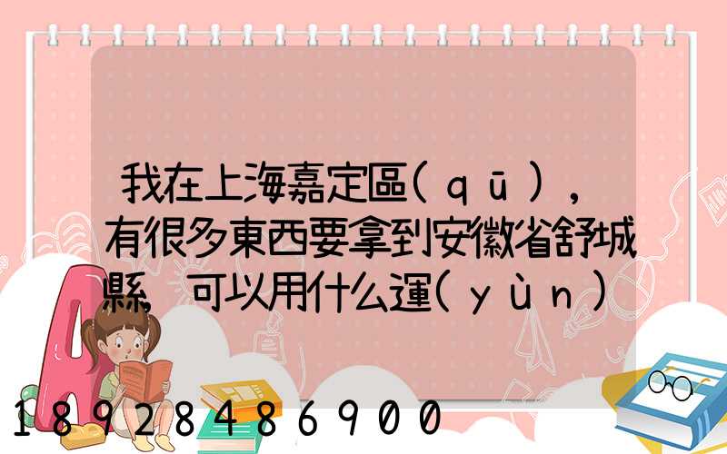我在上海嘉定區(qū),有很多東西要拿到安徽省舒城縣,可以用什么運(yùn)輸方式