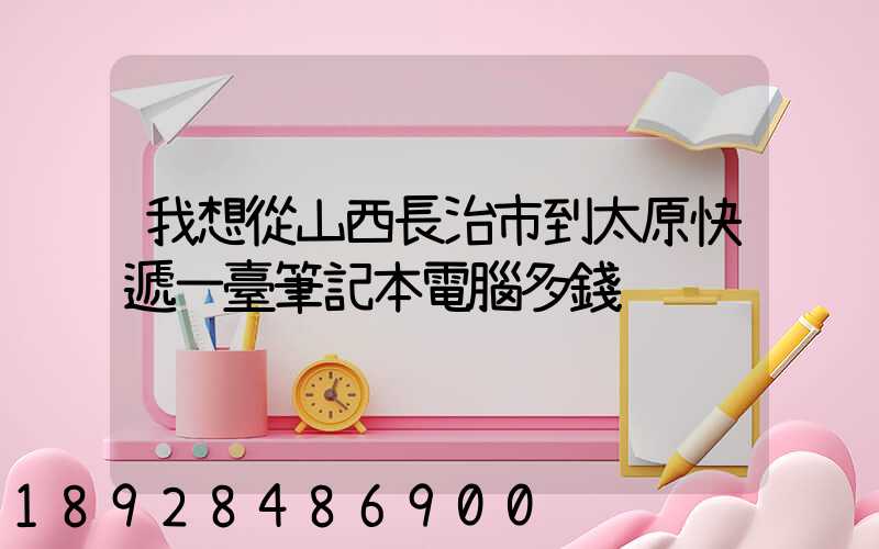 我想從山西長治市到太原快遞一臺筆記本電腦多錢