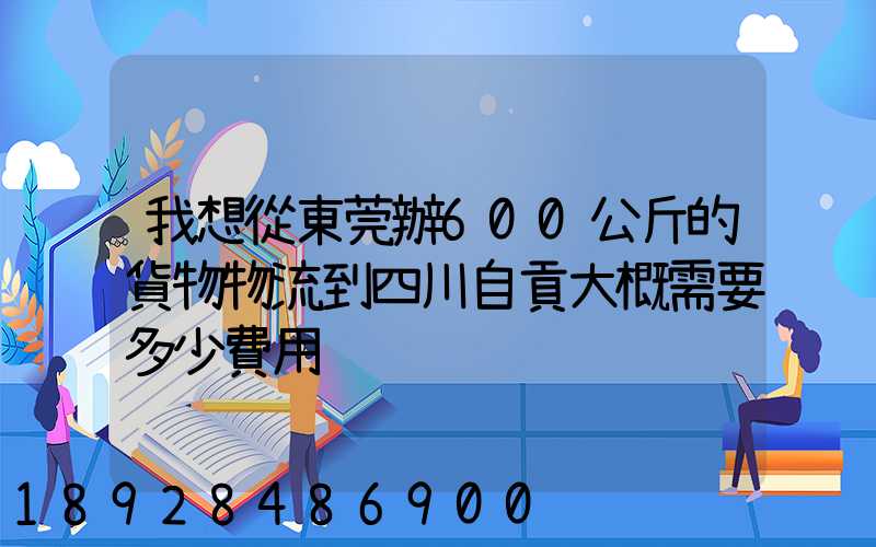 我想從東莞辦600公斤的貨物物流到四川自貢大概需要多少費用