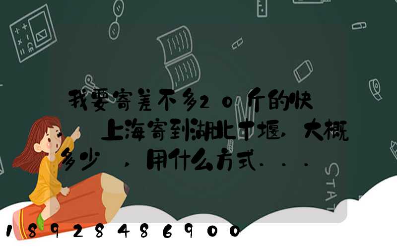 我要寄差不多20斤的快遞,從上海寄到湖北十堰,大概多少錢,用什么方式...
