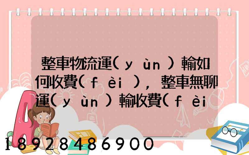 整車物流運(yùn)輸如何收費(fèi),整車無聊運(yùn)輸收費(fèi)標(biāo)準(zhǔn)