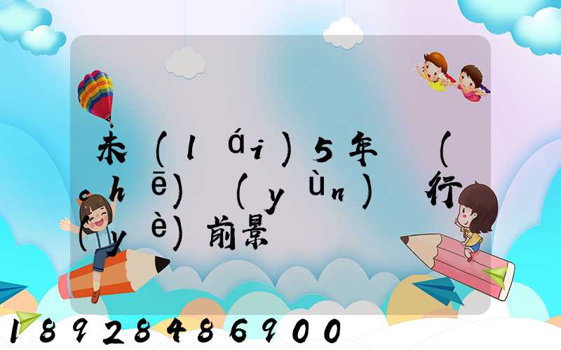 未來(lái)5年貨車(chē)運(yùn)輸行業(yè)前景