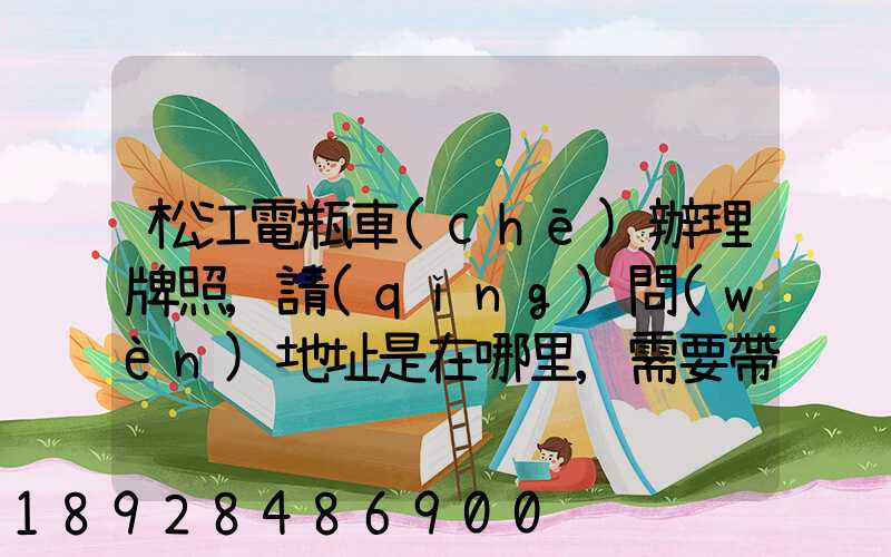 松江電瓶車(chē)辦理牌照,請(qǐng)問(wèn)地址是在哪里,需要帶些什么證件