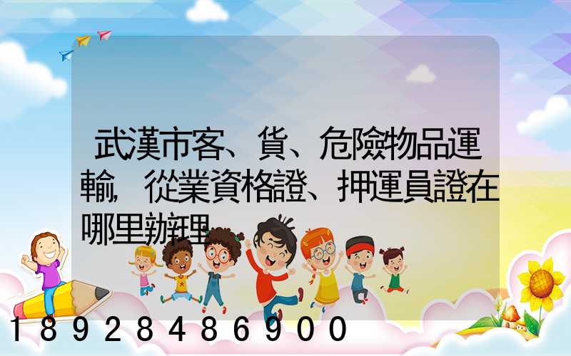武漢市客、貨、危險物品運輸,從業資格證、押運員證在哪里辦理